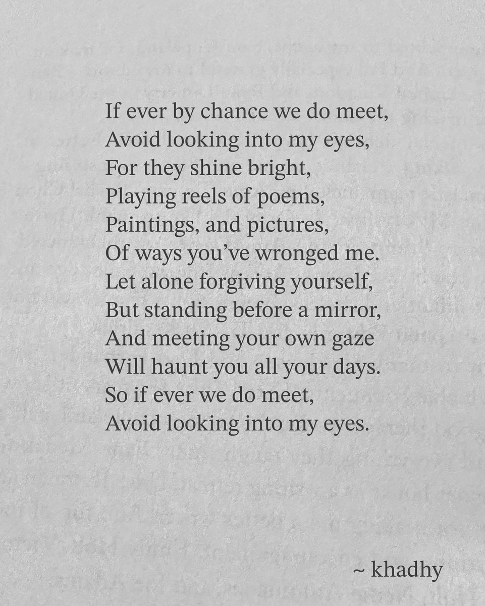 If ever by chance we do meet, 
Avoid looking into my eyes, 
For they shine bright, 
Playing reels of poems, 
Paintings, and pictures, 
Of ways you've wronged me.

#poetry 
#inkmine
#writerscommunity 
#poetrycommunity 
#poetrylovers