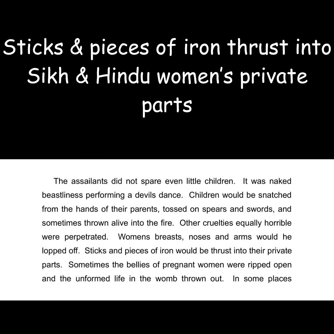Breasts, noses and arms of Hindu and Sikh women were lopped off.

Sticks and pieces of iron would be thrust into their private parts.

Bellies of pregnant Hindu and Sikh women were ripped open and the unformed life in the womb thrown out.