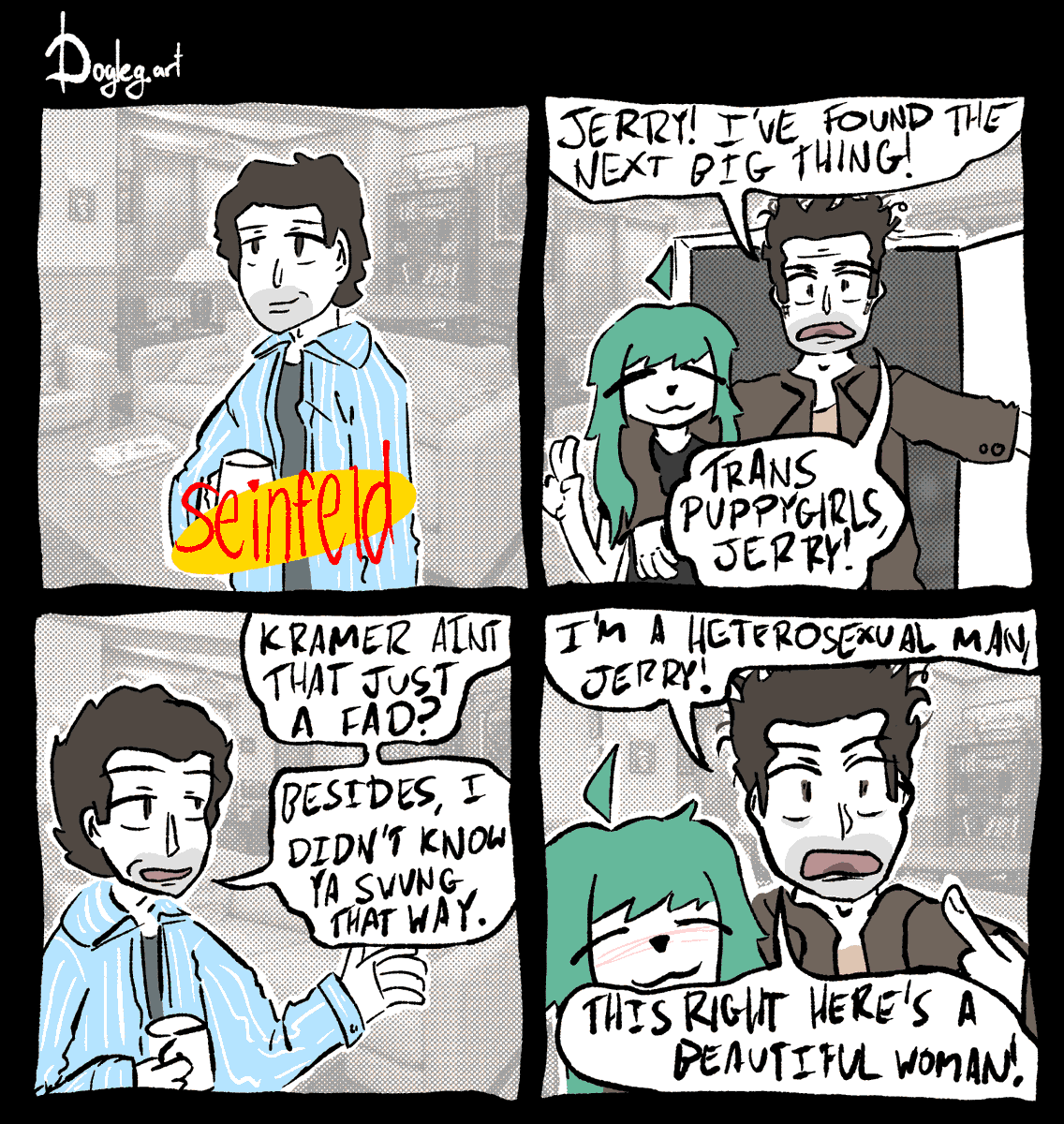 Jerry Seinfeld is seen standing in his iconic apartment alone with the Seinfeld logo in front of him. Kramer bursts through the entrance, with his arm over the shoulder of a turquoise-haired puppygirl. "JERRY," he exclaims, "I'VE FOUND THE NEXT BIG THING! TRANS PUPPYGIRLS, JERRY!" Jerry, with a smug expression on his face, responds "Kramer, ain't that just a fad? Besides, I didn't know ya swung that way." "I'M A HETEROSEXUAL MAN, JERRY!" says Kramer, pointing toward himself. "THIS RIGHT HERE'S A BEAUTIFUL WOMAN!" The puppygirl nuzzles into Kramer's shoulder.