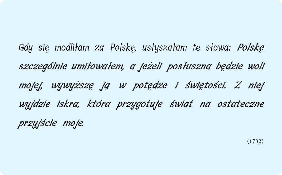 Gdy się modliłam za Polskę, usłyszałam te słowa: Polskę szczególnie umiłowałem, a jeżeli posłuszna będzie woli mojej, wywyższę ją w potędze i świętości. Z niej wyjdzie iskra, która przygotuje świat na ostateczne przyjście moje.