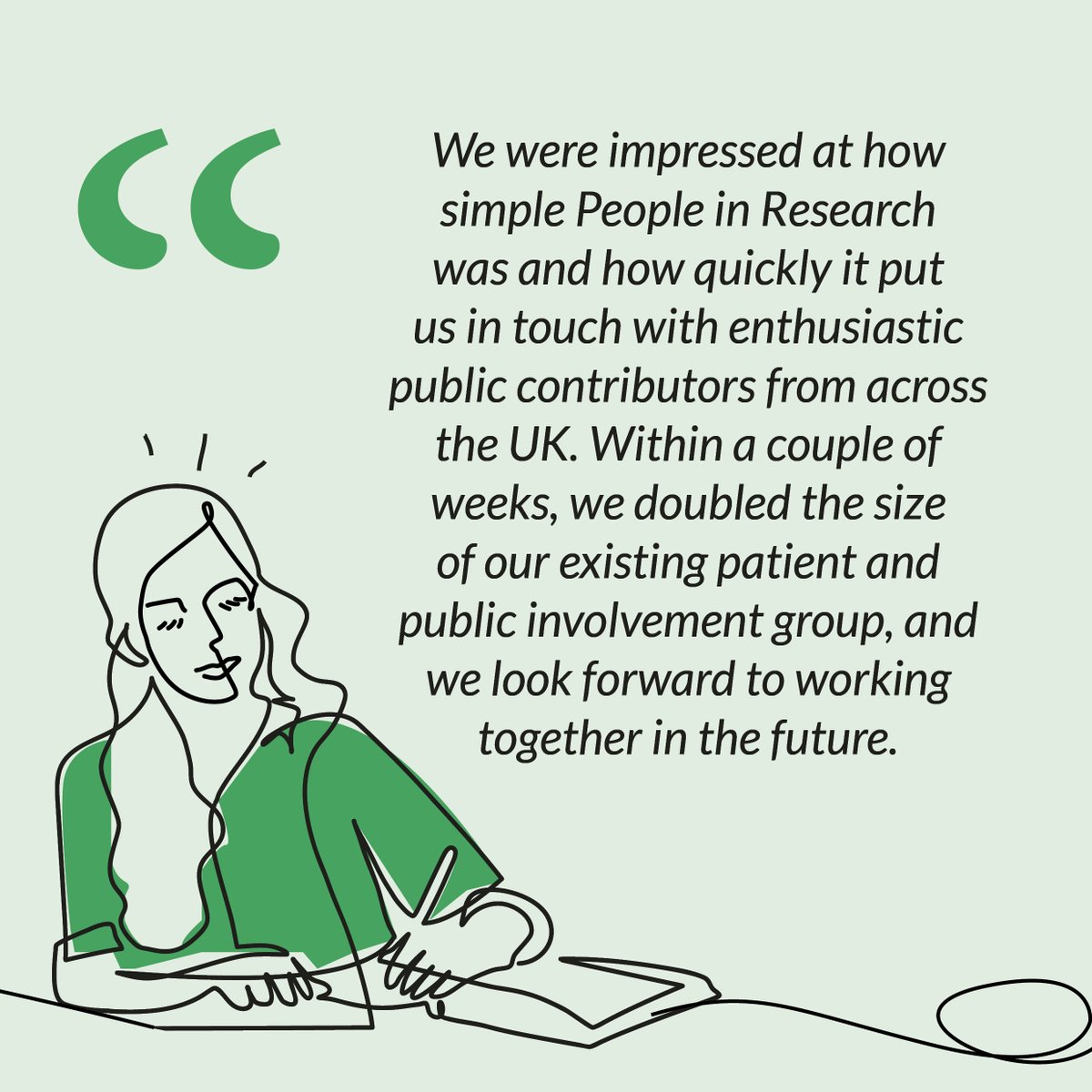 “We were impressed at how simple People in Research was to use and how quickly it put us in touch with enthusiastic public contributors” Are you looking to involve patients and the public in your research? Post your opportunity on People in Research now! peopleinresearch.org