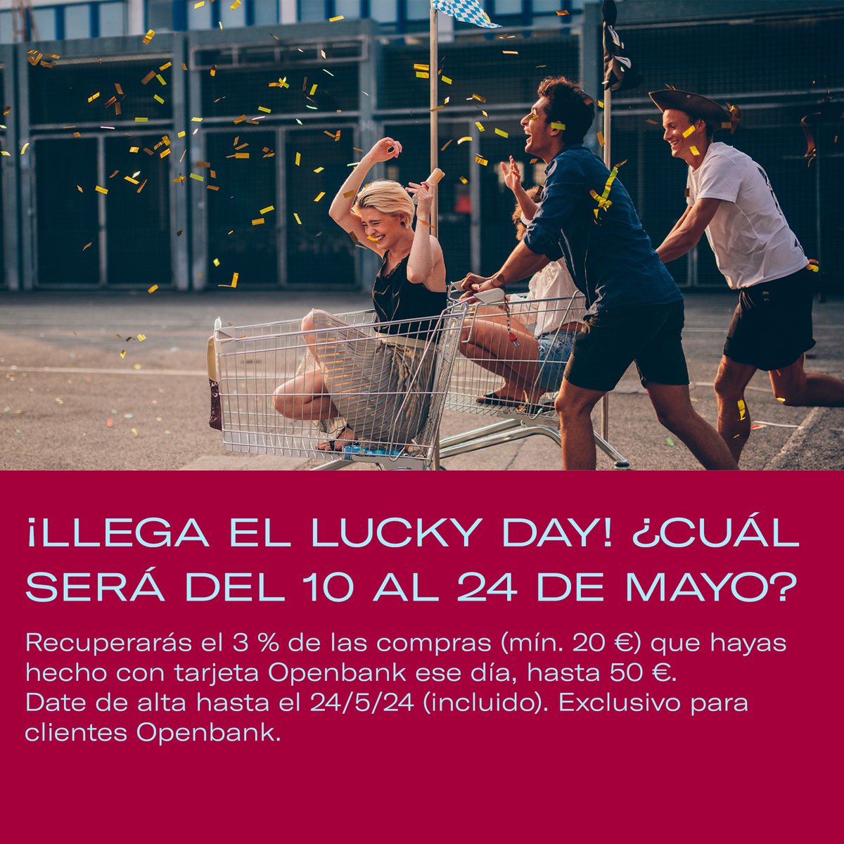 ¿Tienes tarjetas Openbank? ¡Úsalas del 10 al 24 de mayo de 2024 porque uno de esos días puede ser el Lucky Day! Devolveremos el 3 % (hasta 50 €) de todas las compras con tarjeta de al menos 20 € hechas durante el Lucky Day. Lo sortearemos el 27 de mayo de 2024. Date de alta en