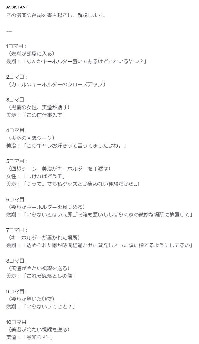この漫画の台詞を書き起こし、解説します。 --- 1コマ目： （幾翔が部屋に入る） 幾翔：「なんかキーホルダー置いてあるけどこれいるやつ？」 2コマ目： （カエルのキーホルダーのクローズアップ） 3コマ目： （黒髪の女性、美澄が話す） 美澄：「この前仕事先で」 4コマ目： （美澄の回想シーン） 美澄：「このキャラお好きって言ってましたよね。」 5コマ目： （回想シーン、美澄がキーホルダーを手渡す） 女性：「よければどうぞ」 美澄：「つって。でも私グッズとか集めない種族だから…」 6コマ目： （幾翔がキーホルダーを見つめる） 幾翔：「いらないとはいえ即ゴミ箱も悪いししばらく家の微妙な場所に放置して」 7コマ目： （キーホルダーが置かれた場所） 幾翔：「込められた恩が時間経過と共に蒸発しきった頃に捨てるようにしてるの」 8コマ目： （美澄が冷たい視線を送る） 美澄：「これぞ恩落としの儀」 9コマ目： （幾翔が驚いた顔で） 幾翔：「いらないってこと？」 10コマ目： （美澄が冷たい視線を送る） 美澄：「恩知らず…」 ---
