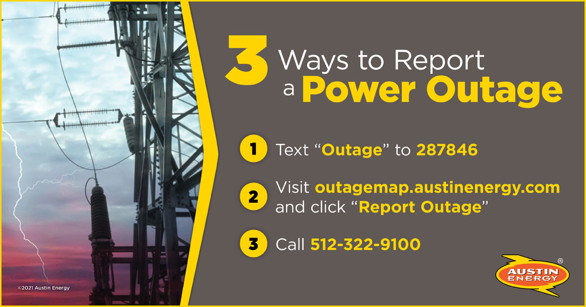 Here’s how you can tell us if you experience an outage:  
- Text 'Outage' to 287846 
- Visit outagemap.austinenergy.com and click 'Report Outage' 
- Call 512-322-9100