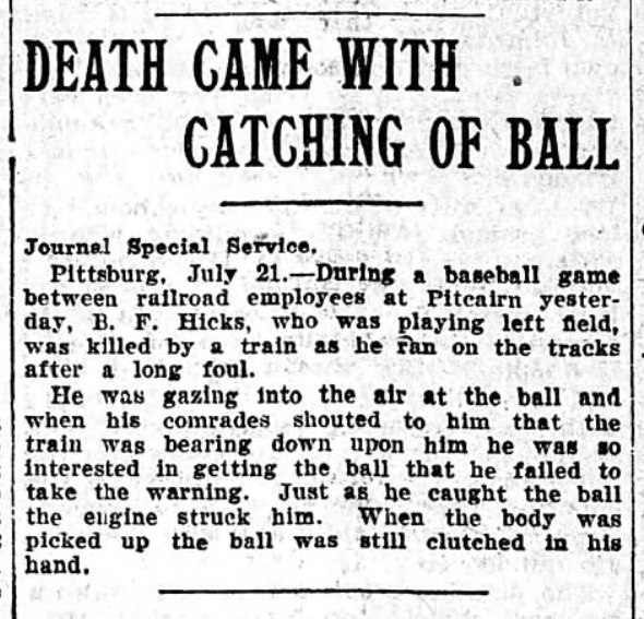 In 1906, a town ball player in Pennsylvania named B.F. Hicks was hit by a train while pursuing a fly ball. When his dead body was found, he was holding the baseball.