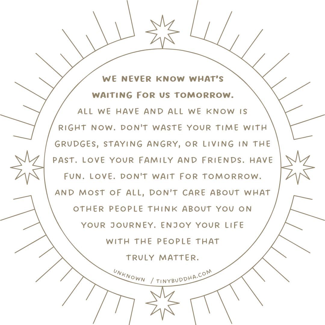 'We never know what’s waiting for us tomorrow. All we have and all we know is right now. Don't waste your time with grudges, staying angry, or living in the past. Love your family and friends. Have fun. Love. Don't wait for tomorrow...” ~Unknown