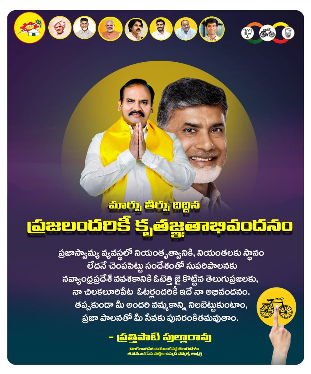 మార్పు తీర్పు దిద్దిన ప్రజలందరికీ కృతజ్ఞతాభివందనం ప్రజాస్వామ్య వ్యవస్థలో నియంతృత్వానికి, నియంతలకు స్థానం లేదనే చెంపపెట్టు సందేశంతో సుపరిపాలనకు, నవ్యాంధ్రప్రదేశ్ నవశకానికి ఓటెత్తి జై కొట్టిన తెలుగుప్రజలకు, నా చిలకలూరిపేట ఓటర్లందరికీ ఇదే నా అభివందనం. తప్పకుండా మీ అందరి నమ్మకాన్ని