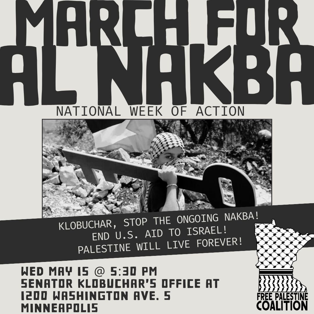 🇵🇸🗝️March for Al-Nakba🗝️🇵🇸 Klobuchar, stop the ongoing Nakba! End U.S. aid to Israel! Palestine will live forever! ⏰Wed, May 15 at 5:30 pm 📍Senator Amy Klobuchar’s office, 1200 Washington Ave S, Minneapolis Organized by the Free Palestine Coalition.