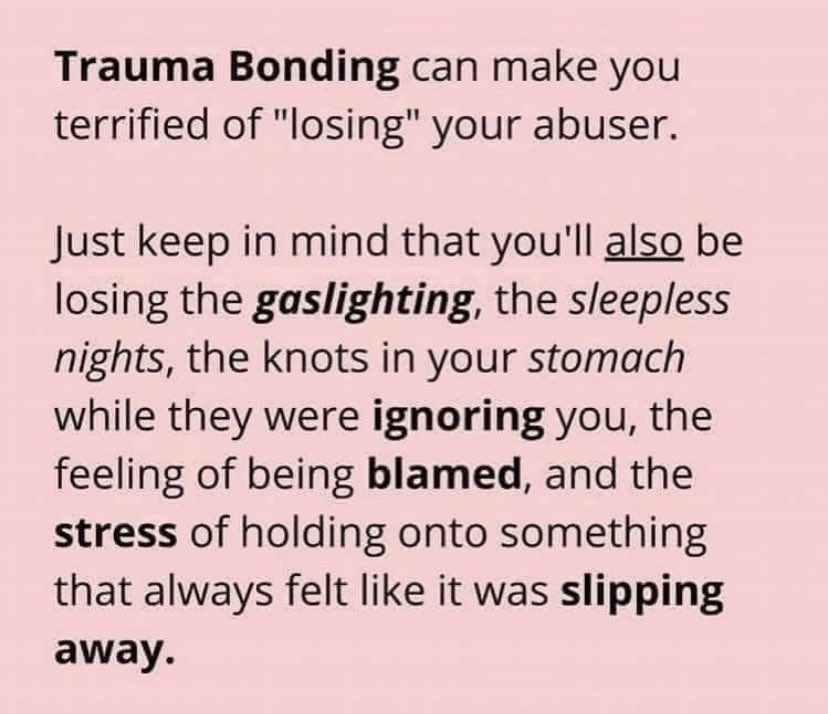 ‘Trauma bonds’ are NOT bonds formed connecting with someone who has similar trauma. 

Trauma bonds are the ‘glue’ in a toxic relationship and occur when the one who abuses you is also the one who comforts you.