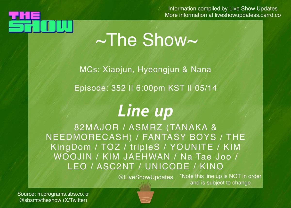 SBS M THE SHOW EP: 352 24.05.14(Tue) 6:00 pm KST MCs: Xiaojun, Hyeongjun & Nana Line up! 82MAJOR / ASMRZ (TANAKA & NEEDMORECASH) / FANTASY BOYS / THE KingDom / TOZ / tripleS / YOUNITE / KIM WOOJIN / KIM JAEHWAN / Na Tae Joo / LEO / ASC2NT / UNICODE / KINO