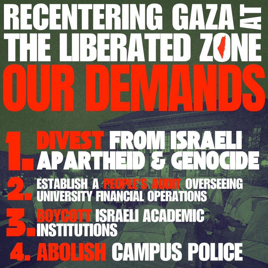 GAZA SOLIDARITY ENCAMPMENT DEMANDS: Over the last 3 weeks, our encampment has grown alongside our determination to demand an end to our university's complicity in genocide. Despite attempts from admin and the regents to scare us into packing up our encampment, we refuse to leave.