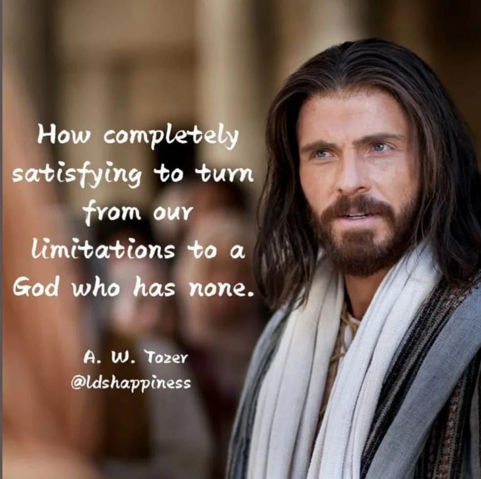 “How completely satisfying to turn from our limitations to a God who has none.” ~ A. W. Tozer

#TrustGod #CountOnHim #WordOfGod #HearHim #ComeUntoChrist #ShareGoodness #ChildrenOfGod #GodLovesYou #TheChurchOfJesusChristOfLatterDaySaints