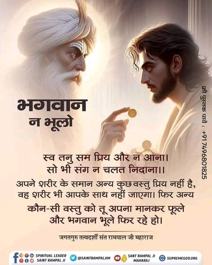 #सत_भक्ति_संदेश 
स्व तनु सम प्रिय और न आना। सो भी संग न चलत निदाना।।
अपने शरीर के समान अन्य कुछ वस्तु प्रिय नहीं है, वह शरीर भी आपके साथ नहीं जाएगा। फिर अन्य कौन-सी वस्तु को तू अपना मानकर फूले और भगवान भूले फिर रहे हो।

जगतगुरु तत्वदर्शी संत रामपाल जी महाराज