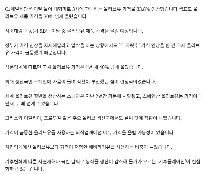 올리브 최대 생산국인 
스페인에서 긴 가뭄으로 인해 
올리브가 대흉년이라고 합니다.. 
이에 올리브유 가격이 
30% 이상 뛰었다네요.😭

스페인산 올리브유 가격은
1년새 2배 넘게 뛰었다네요..

서아프리카에서도 
폭우, 폭염이 이어지면서 
카카오 생산량도 떨어져 
국내 초콜릿 가격도