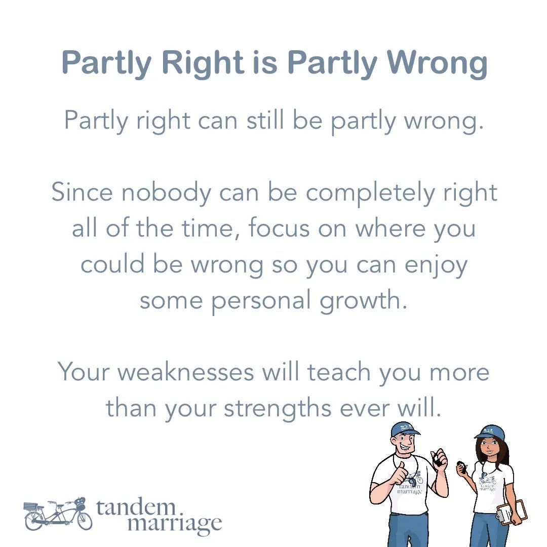 Partly right can still be partly wrong. Since nobody can be completely right all of the time, focus on where you could be wrong so you can enjoy some personal growth. Your weaknesses will teach you more than your strengths ever will. TandemMarriage.com/start/ #MarriageGoals