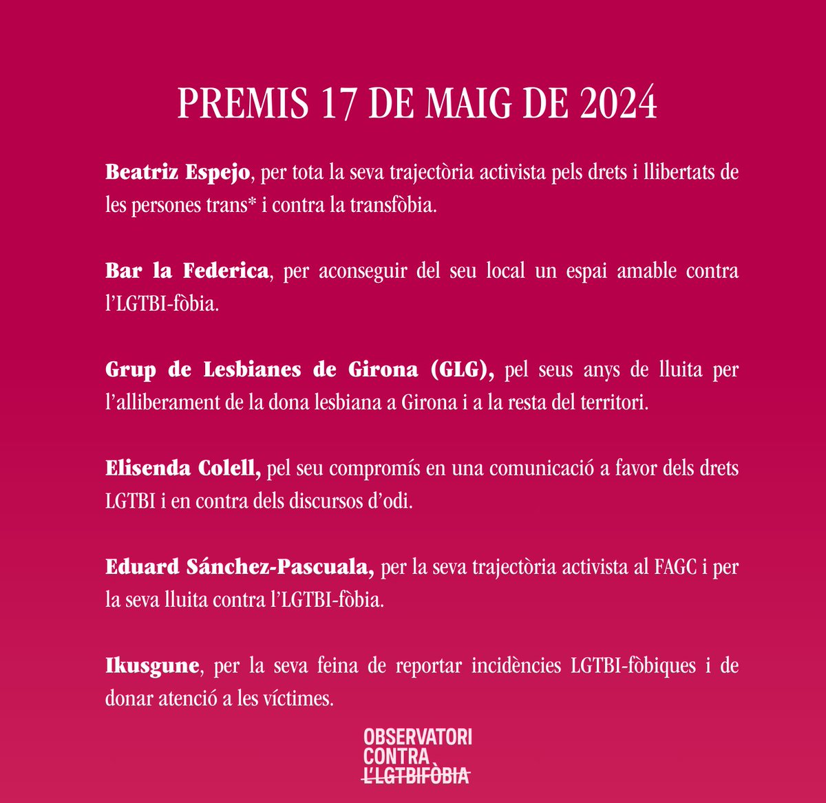 19:00h. Entrega dels Premis 17 de Maig:

Beatriz Espejo, per tota la seva trajectòria activista pels drets i llibertats de les persones trans i contra la transfòbia.

Bar La Federica, per aconseguir del seu local un espai amable contra l’LGTBI-fòbia.

Grup de Lesbianes de Girona