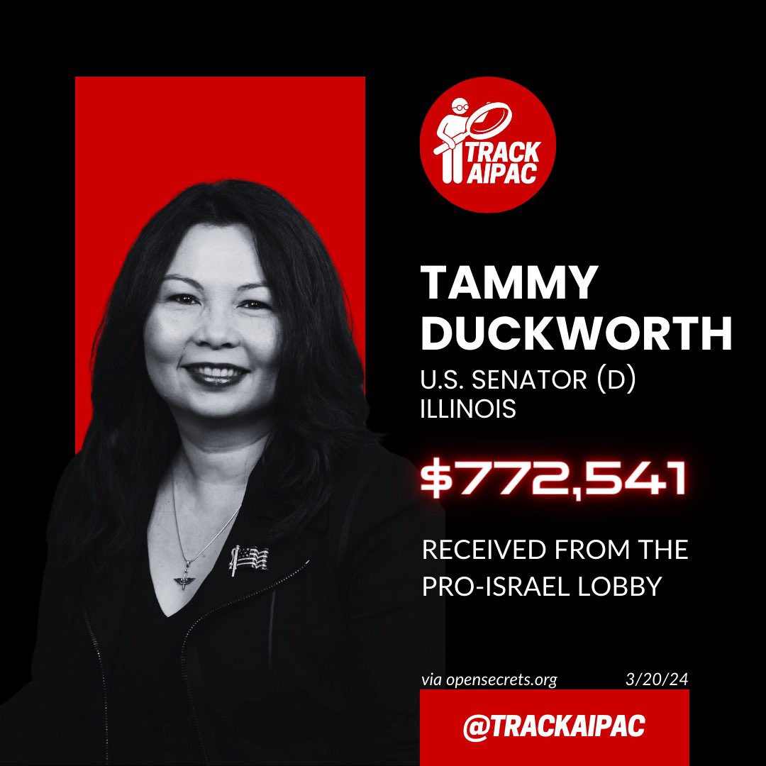 Sen. Tammy Duckwoth has received >$772,000 from AIPAC and the Israel lobby. 

She has voted for unconditional military aid to Israel every single time she’s had the opportunity.

Tammy Duckworth currently has a 0% score on the Congressional Democrat Palestine Tracker.