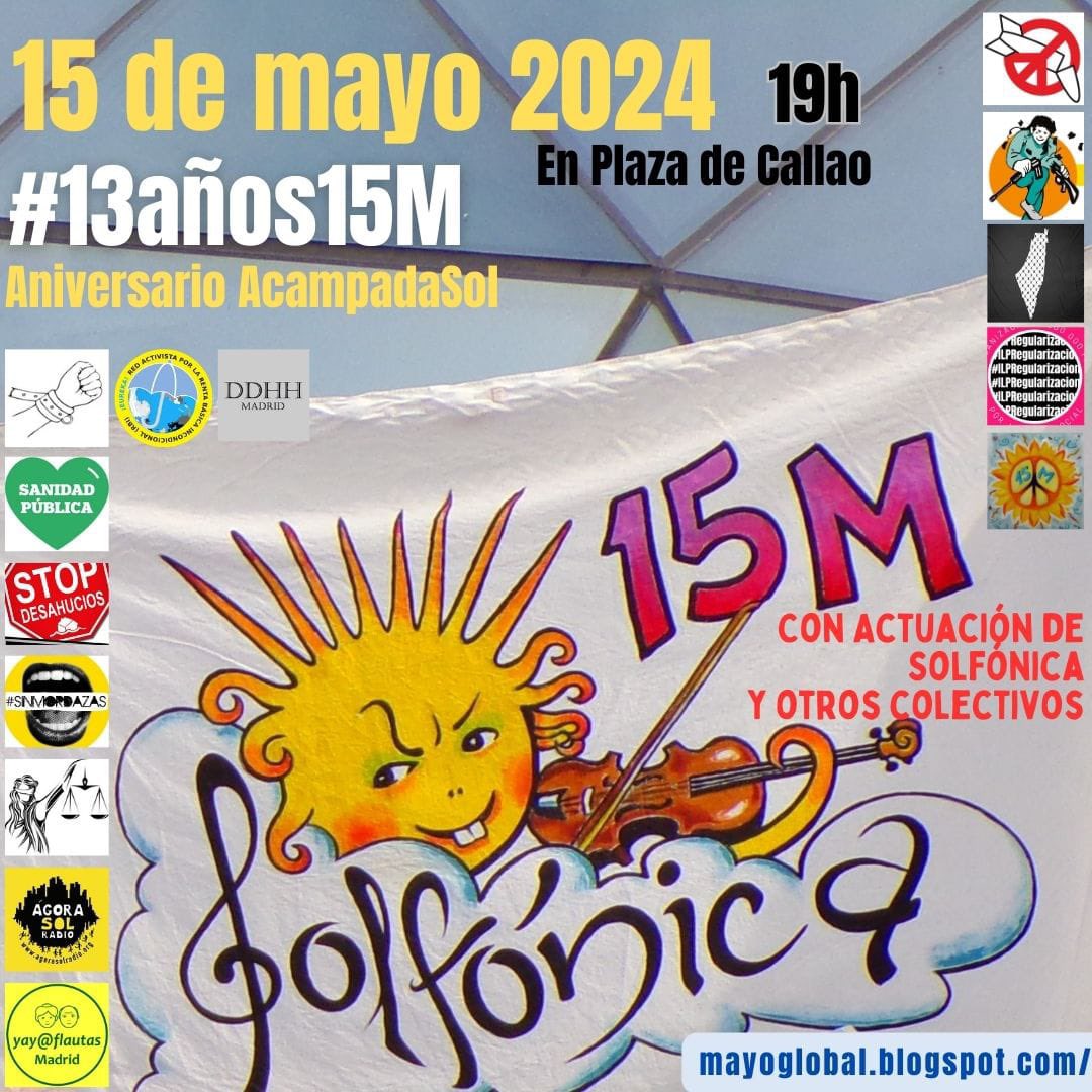 Aniversario  #15M
#13años15M
#AcampadaSol

15 de mayo 2024 a 19h

En Plaza de Callao #Madrid

#ILPRegularizacior

#SANIDADPÚBLICA
#STOPDESAHUCIOS
#SINMORDAZAS

CON ACTUACIÓN DE #SOLFONICA 

#AGORASOLRADIO
@yayoflautas 
@Nosomosdelito
@TribunalCJ
@LegalSol
mayoglobal.blogspot.com