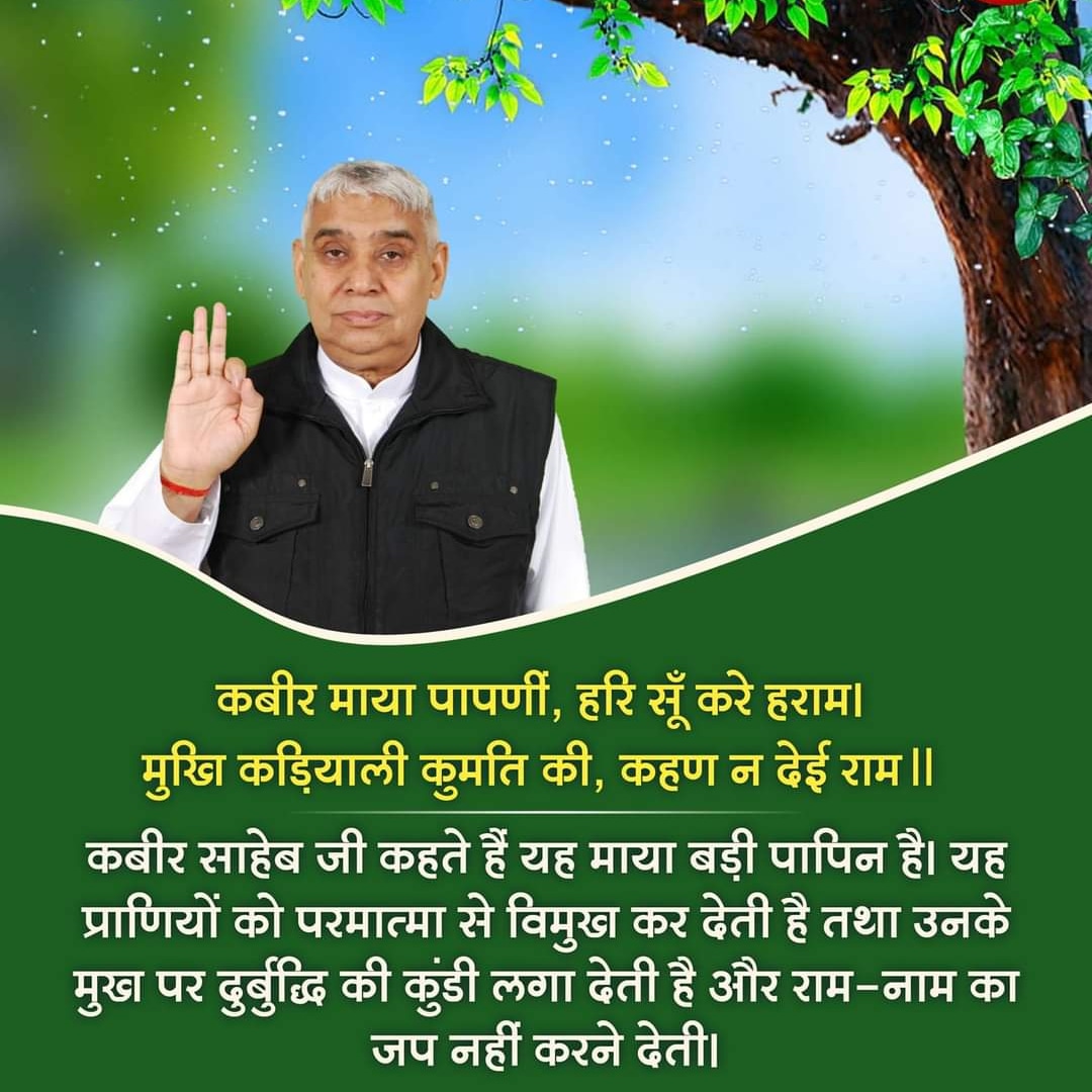 🌹🙏Satguru dev ki jai ho 🌹🙏 #tuesdaymotivations

कबीर,माया पापणी,हरि सूँ करै हराम। 
मुखि कडियाली कुमति की,कहण न देही राम।।

कबीर परमेश्वर कहते हैं। कि यह माया बहुत ही पापिनी है। यह भगवान से दूर कर देती है। मनुष्य बुद्धि पर अज्ञानता की पट्टी लग जाती है। उनको परमात्मा का नाम