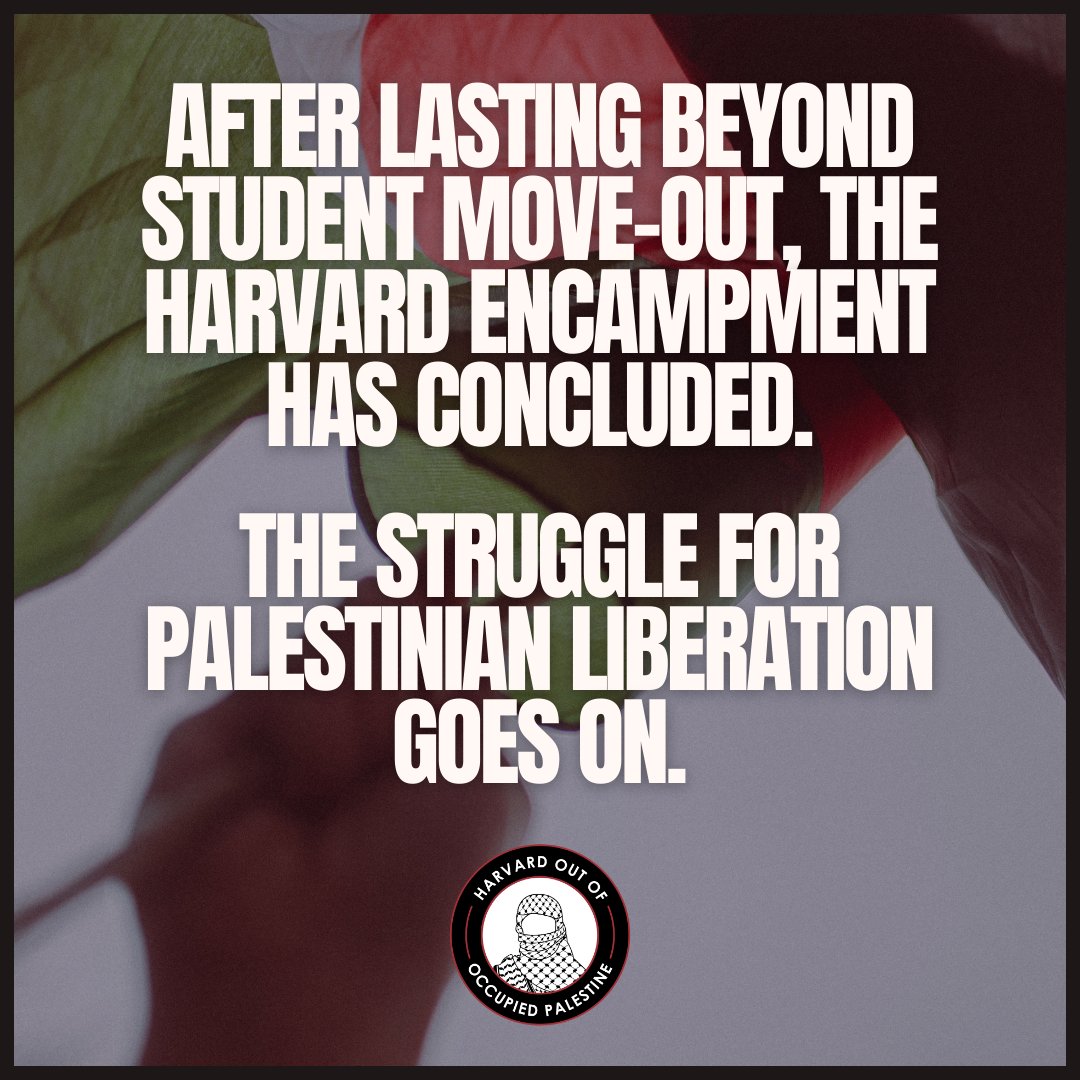AFTER LASTING BEYOND STUDENT MOVE-OUT, THE HARVARD ENCAMPMENT HAS CONCLUDED. THE STRUGGLE FOR PALESTINIAN LIBERATION GOES ON. 
