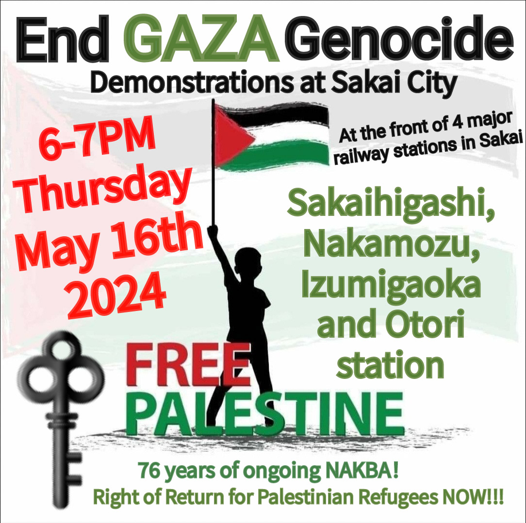 “END #GAZA GENOCIDE”
Demonstrations at Sakai City 

6-7PM Thursday, May16th.
Join us our demos at the 4 railway stations in Sakai.
Permanent #ceasefire on Gaza NOW!

It's #NAKBA2024, implement #RightofReturn RIGHT NOW!

#FreePalestine🇵🇸
#StopRafahlnvasion
#ラファ侵攻を止めろ