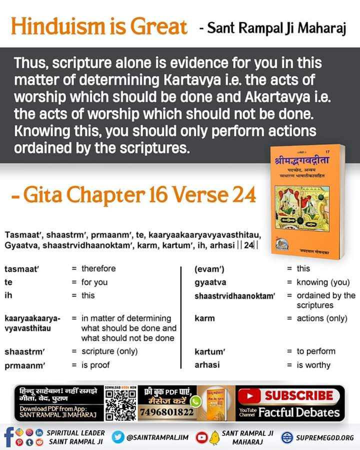 Thus, scripture alone is evidence for you in this matter of determining Kartavya(acts of worship which should be done) Akartavya. Knowing this, you should only perform actions ordained by the scriptures.
Gita 16:24
#धर्म_का_आधार_ग्रंथ_होते_हैं
#SantRampalJiMaharaj