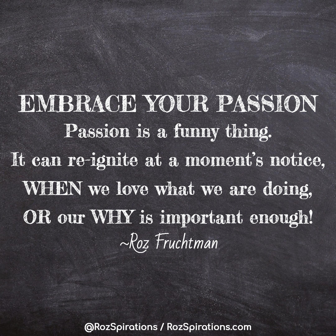EMBRACE YOUR PASSION - Passion is a funny thing. It can re-ignite at a moment's notice, WHEN we love what we are doing, OR our WHY is important enough! ~Roz Fruchtman

#RozSpirations #InspirationalInfluencer #LoveTrain #JoyTrain #SuccessTrain #qotd #quote