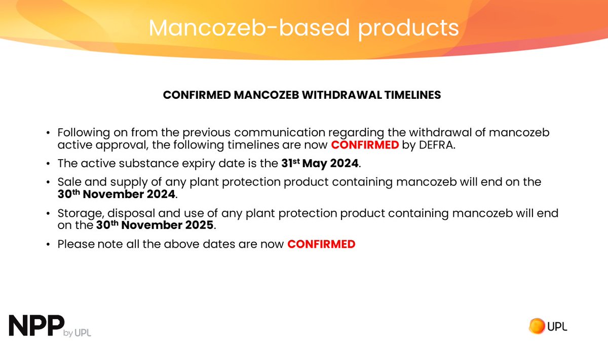 CONFIRMED MANCOZEB WITHDRAWAL TIMELINES Now CONFIRMED by DEFRA.  
Active substance expiry date 31st May 2024
Sale &amp; supply of plant protection product containing mancozeb ends 30th Nov 2024
Storage, disposal &amp; use of plant protection product containing mancozeb ends 30th Nov 2025
