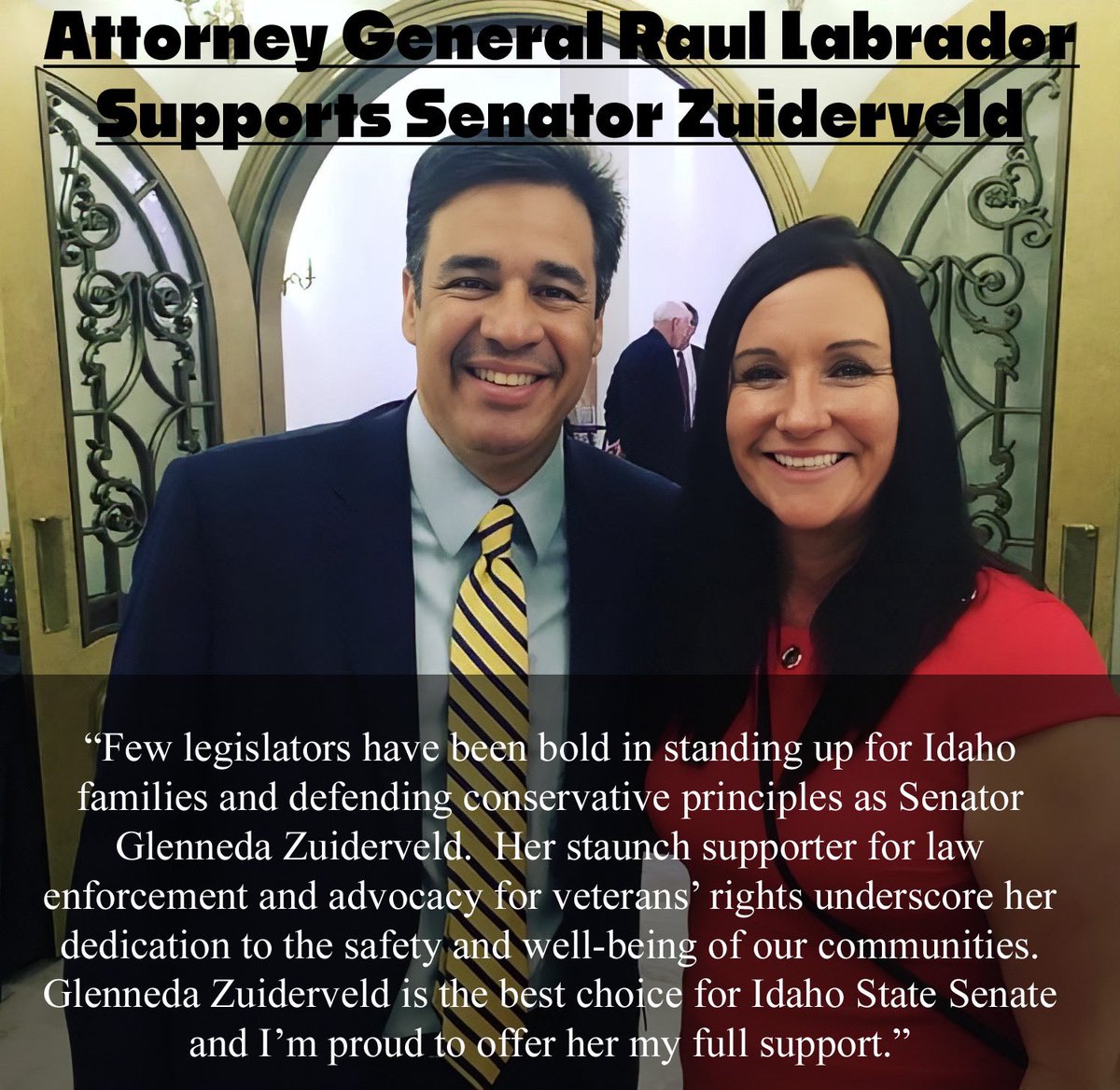 I am honored to have the support of AG Raul Labrador.  
(This picture was the very first day I met him back in 2018) Who knew we would be AG and Idaho State Senator back then.  Thank you for your encouragement and support. 

“Few legislators have been bold in standing up for…