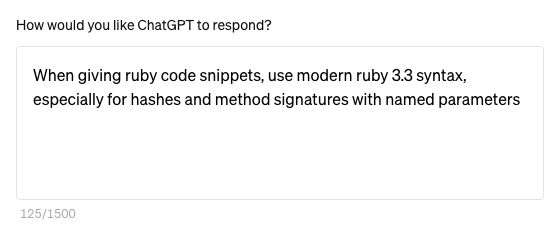 The standard ruby I get from chatgpt and other LLMs is often older ruby syntax. This little system prompt preamble seems to help: > When giving ruby code snippets, use modern ruby 3.3 syntax, especially for hashes and method signatures with named parameters