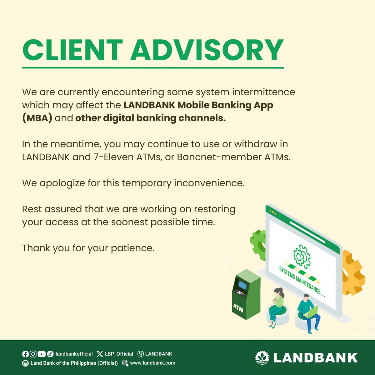 #LANDBANKClientAdvisory

We are currently encountering some system intermittence which may affect the LANDBANK Mobile Banking App (MBA) and other digital banking channels.

In the meantime, you may continue to use or withdraw in LANDBANK and 7-Eleven ATMs, or Bancnet-member ATMs.