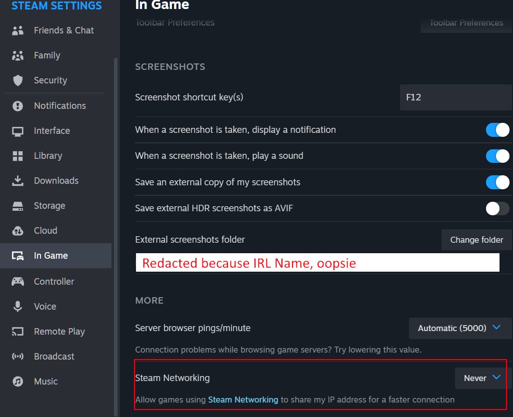 Hey Y'all

Just a quick PSA from your local IT/Security specialist

Been seeing a few things where streamers have been DDOS'd after playing public lobbies.

Steam has a setting for sharing your IP with other users during multiplayer.

You should probably change that.

Stay Safe!