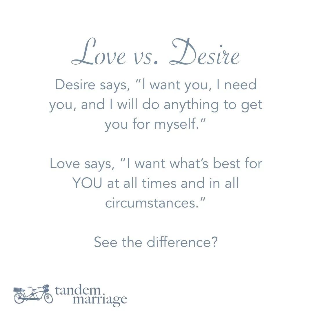 LOVE vs. DESIRE Desire says, “l want you, I need you, and I will do anything to get you for myself.” Love says, “I want what’s best for YOU at all times and in all circumstances.” See the difference? TandemMarriage.com/start #MarriageGoals #MarriageGoals