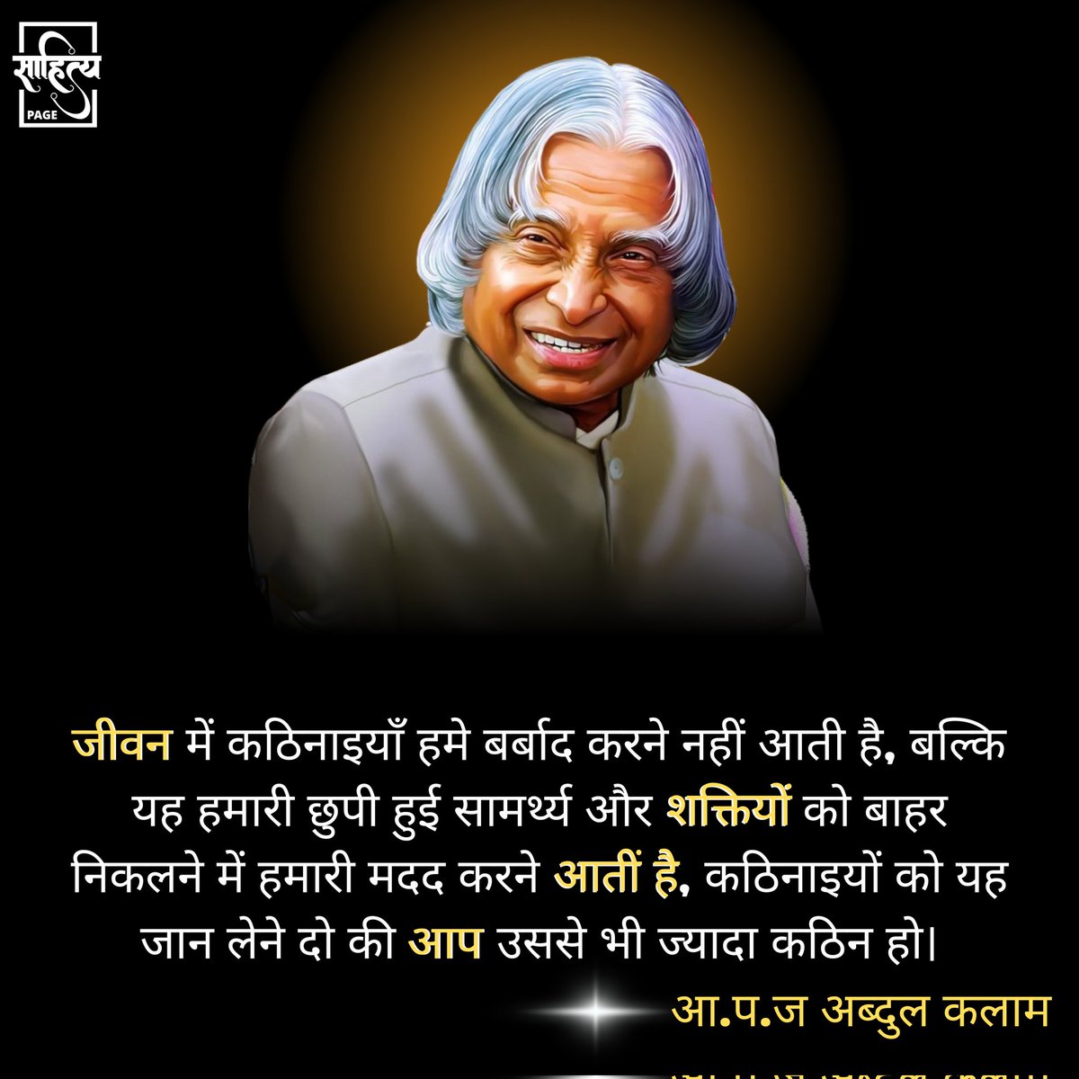 जीवन में कठिनाइयाँ हमे बर्बाद करने नहीं आती है, बल्कि यह हमारी छुपी हुई सामर्थ्य और शक्तियों को बाहर निकलने में हमारी मदद करने आती है, कठिनाइयों को यह जान लेने दो की आप उससे भी ज्यादा कठिन हो। 

– ए॰ पी॰ जे॰ अब्दुल कलाम 
.
#SahityaPage #hindiquotes #apjabdulkalam