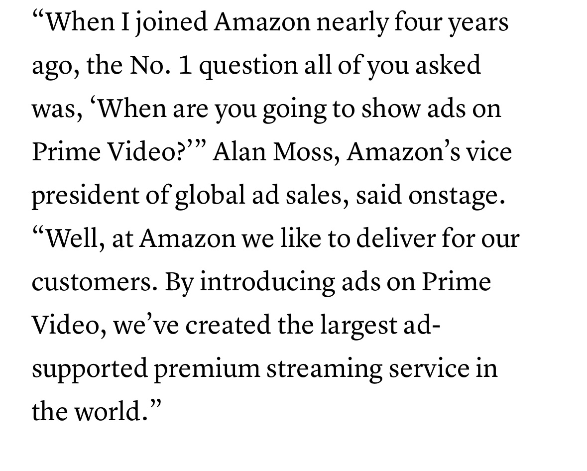 Alan Moss, Amazon’s VP of Global Ad Sales (and apparently a user-hostile schmuck), appears to have forgotten who Prime Video's customers are. 

Prime Video costs money. Am I the customer or the product here?