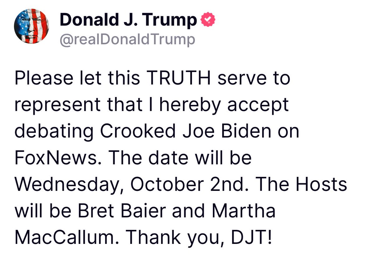 Please let this TRUTH serve to represent that I hereby accept debating Crooked Joe Biden on FoxNews. The date will be Wednesday, October 2nd. The Hosts will be Bret Baier and Martha MacCallum. Thank you, DJT! Donald Trump Truth Social 12;44 PM 05/15/24
