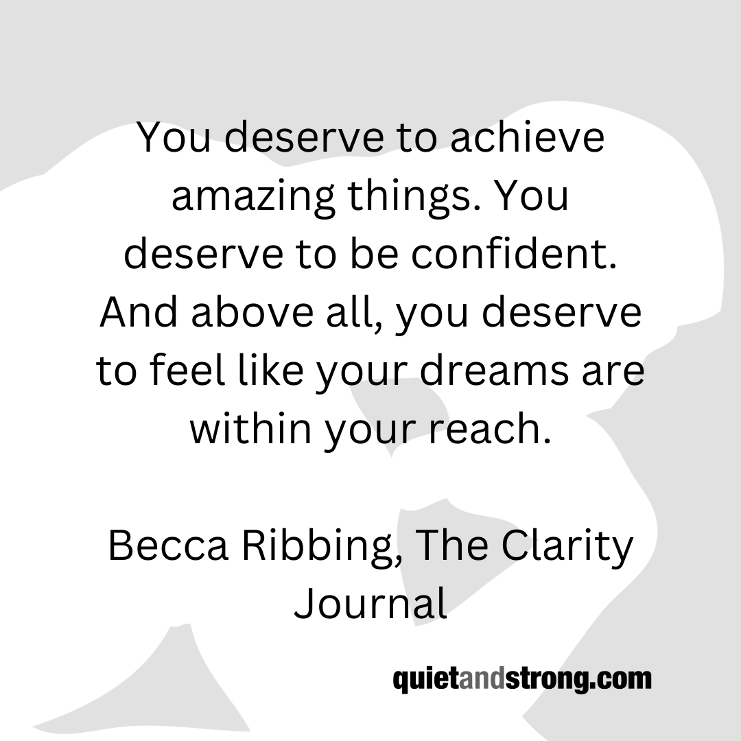 You deserve to achieve amazing things. You deserve to be #confident. And above all, you deserve to feel like your #dreams are within your reach. Becca Ribbing, The Clarity Journal #goals #confidence #success