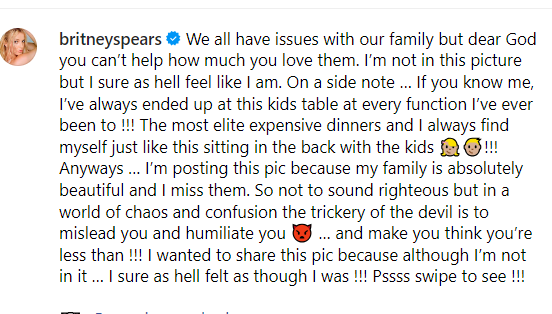 ?????????????????

Summary: Britney Spears is expressing her feelings about her family and her love for them despite any issues they may have. She mentions that she often feels out of place, likening it to always ending up at the kids' table during events, no matter how elite the