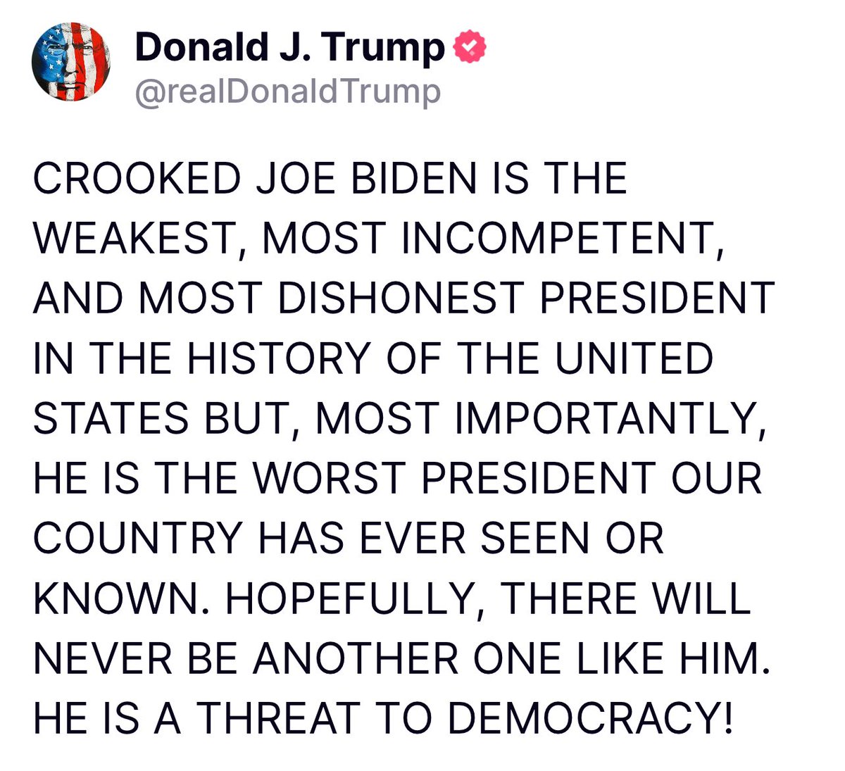 CROOKED JOE BIDEN IS THE WEAKEST, MOST INCOMPETENT, AND MOST DISHONEST PRESIDENT IN THE HISTORY OF THE UNITED STATES BUT, MOST IMPORTANTLY, HE IS THE WORST PRESIDENT OUR COUNTRY HAS EVER SEEN OR KNOWN. HOPEFULLY, THERE WILL NEVER BE ANOTHER ONE LIKE HIM. HE IS A THREAT TO
