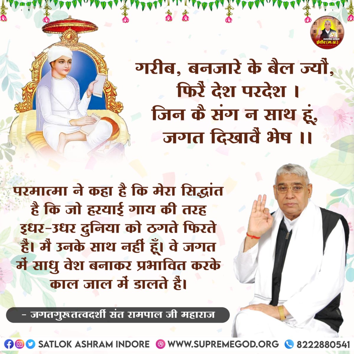 #GodMorningThursday
गरीब, बनजारे के बैल ज्यौ, फिरै देश परदेश
जिन कै संग न साथ हूं, जगत दिखावै भेष॥
सरलार्थ:-
मेरा सिध्दांत है कि हरियाई गाय की तरह इधर-उधर दुनिया को ठगते फिरते हैं मैं उनके साथ नहीं हूं वे जगत में साधु वेश बनाकर प्रभावित कर काल जाल में डालते हैं