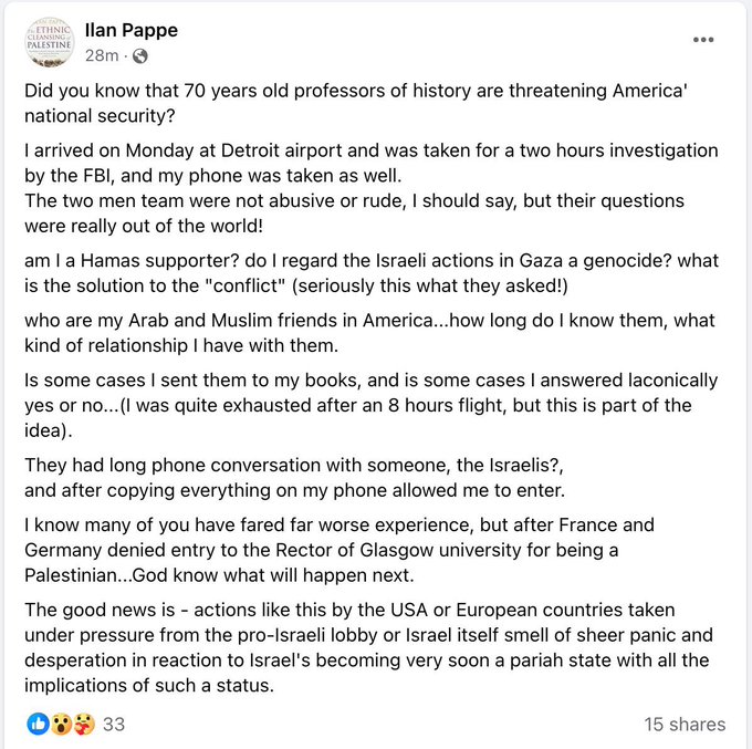 L'historien israélien Ilan Pappe a été détenu lundi à l'aéroport de Detroit. 
Les agents fédéraux ont copié son téléphone et l'ont interrogé : 'Considérez-vous les actions israéliennes à Gaza comme un génocide ? Êtes-vous un partisan du Hamas ? Qui sont vos amis arabes aux USA ?'