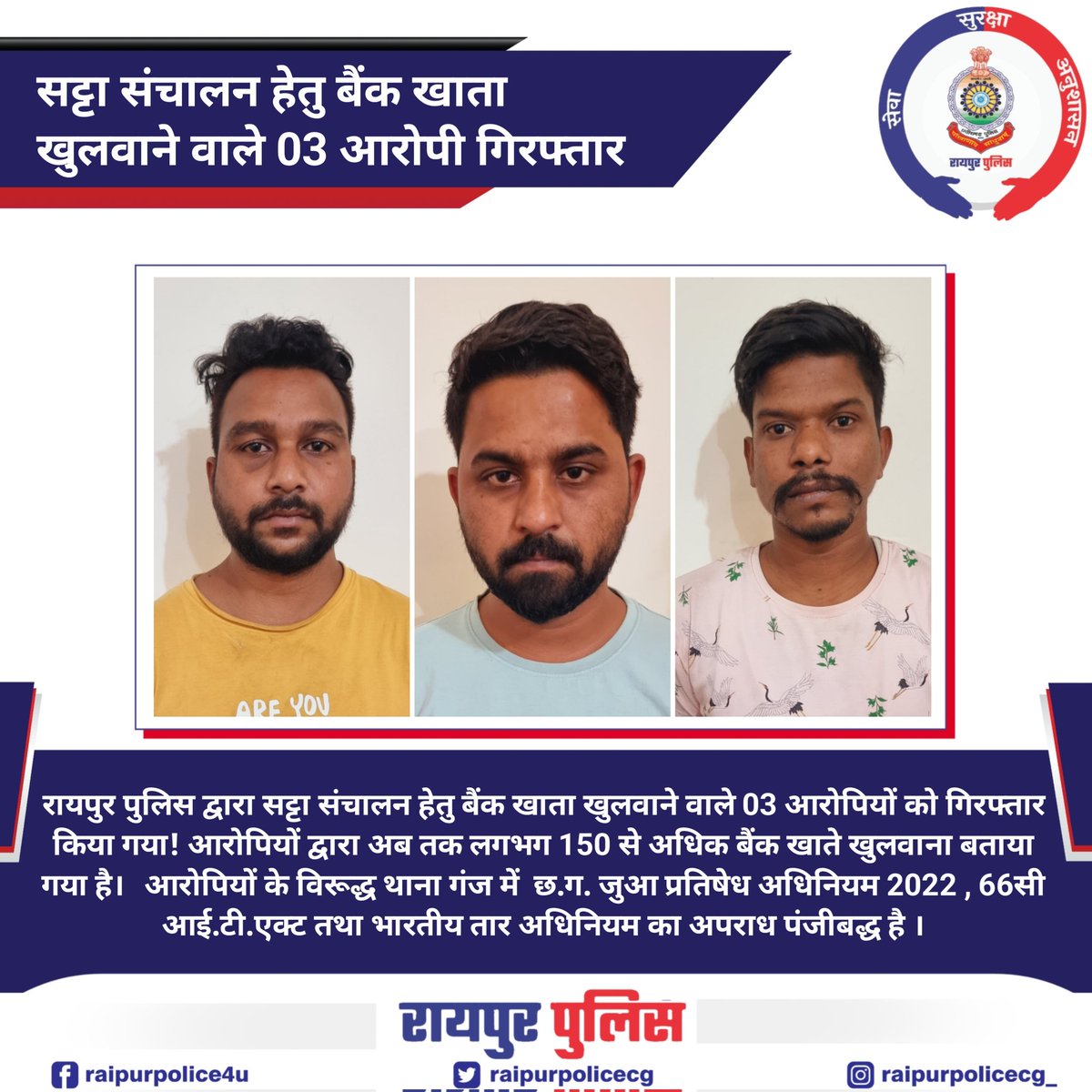 रायपुर पुलिस द्वारा सट्टा संचालन हेतु बैंक खाता खुलवाने वाले 03 आरोपियों को गिरफ्तार किया गया!आरोपियों के विरूद्ध थाना गंज में छ.ग. जुआ प्रतिषेध अधिनियम , 66सी आई.टी.एक्ट तथा भारतीय तार अधिनियम का अपराध पंजीबद्ध है । #raipurpolice #raipur
