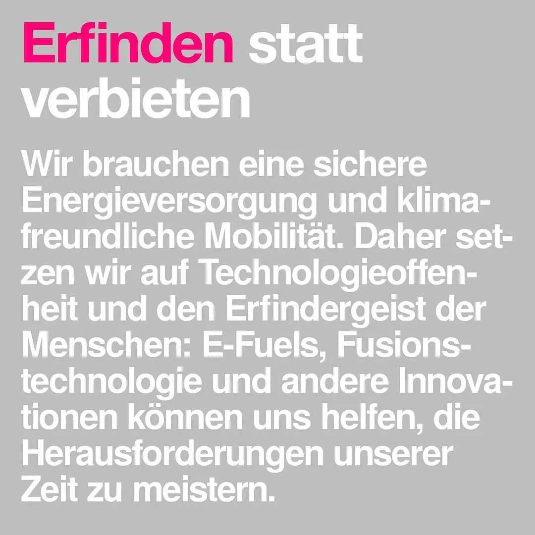 Wir brauchen eine sichere Energieversorgung und klimafreundliche Mobilität. Daher setzen wir auf Technologieoffenheit und den Erfindergeist der Menschen: E-Fuels, Fusionstechnologie und andere Innovationen können uns helfen, die Herausforderungen unserer Zeit zu meistern.