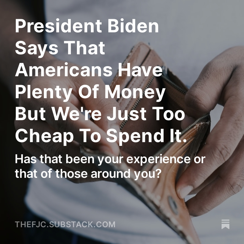 PRESIDENT BIDEN SAYS THAT AMERICANS HAVE PLENTY OF MONEY BUT WE'RE JUST TOO CHEAP TO SPEND IT Has that been your experience or that of those around you? PLEASE SHARE AND COMMENT BELOW! READ THE ENTIRE ARTICLE HERE: open.substack.com/pub/thefjc/p/p… Talk about a government or