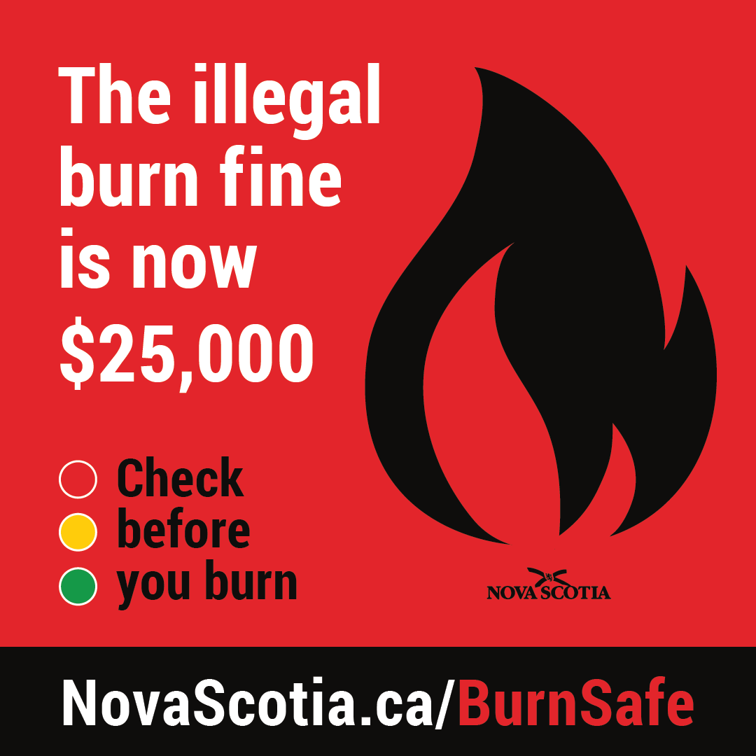 As of today, the fine for violating the daily burn restrictions has increased to $25,000.

Check the BurnSafe map at 2 p.m. every day to see if burning is allowed in your county.

Be sure to follow municipal bylaws as well.

novascotia.ca/burnsafe/