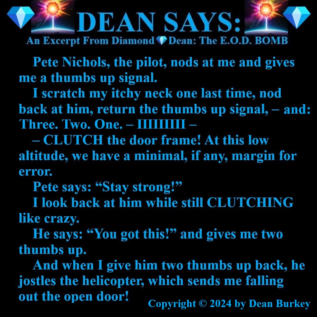 “Diamond💎Dean: The E.O.D. BOMB”
A Comedian Becomes A Spy
Enjoy A Super Fun Multi-Media Action Comedy Experience amzn.to/43D30YF
#DeanSays #ThumbsUpBodyDown #BaseJumping #Helicopters #Pilot #Parachuting #Comedy #Action #Spies #Humor #Suspense #NewRead #Novel #AmazonKindle