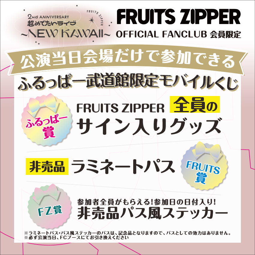 ✨🌈 ふるっぱー武道館限定モバイルくじ 🌈✨

5/18・19の武道館公演当日だけ参加できる特別くじ実施決定‼️

FC会員の皆様が無料でくじに参加できます🎁
さらに、下記のうち必ずどれかがあたります🎵

🤍FRUITS ZIPPER全員のサイン入りグッズ
🤍非売品ラミネートパス