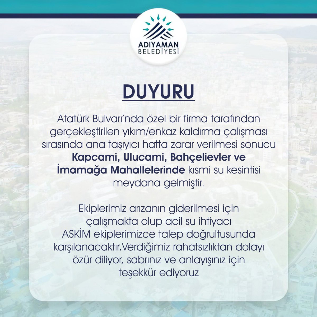 Atatürk Bulvarı’nda özel bir firma tarafından gerçekleştirilen yıkım/enkaz kaldırma çalışması sırasında ana taşıyıcı hatta zarar verilmesi sonucu Kapcami, Ulucami, Bahçelievler ve İmamağa Mahallelerinde kısmi su kesintisi meydana gelmiştir. Ekiplerimiz arızanın giderilmesi için