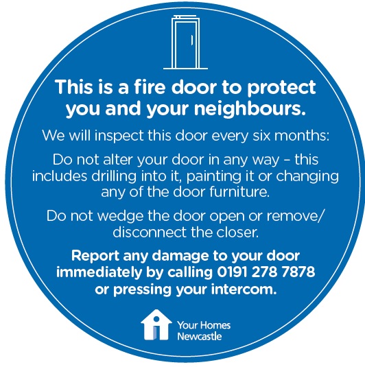 If you live in a block of flats, the front door of your flat is a fire door that is made from special material and tested to withstand heat &amp; fire for at least 30 minutes. Keep your building safe - report any problems with fire doors immediately by calling 0191 278 7878.