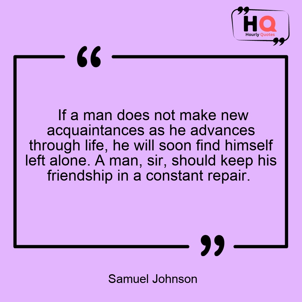 If a man does not make new acquaintances as he advances through life, he will soon find himself left alone. A man, sir, should keep his friendship in a constant repair. 
— Samuel Johnson